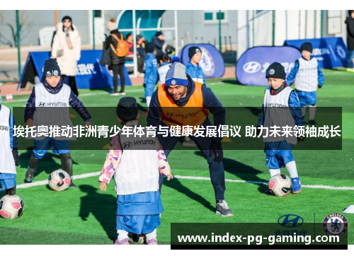 埃托奥推动非洲青少年体育与健康发展倡议 助力未来领袖成长 埃托奥推动非洲青少年体育与健康发展倡议 助力未来领袖成长