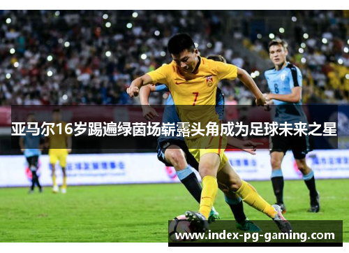 亚马尔16岁踢遍绿茵场崭露头角成为足球未来之星