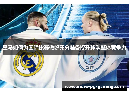 皇马如何为国际比赛做好充分准备提升球队整体竞争力