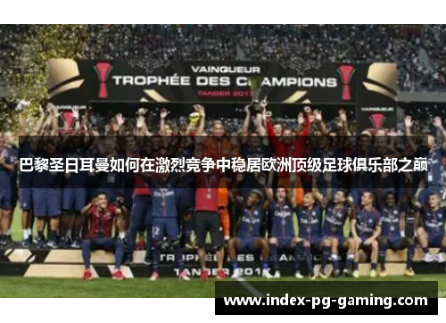 巴黎圣日耳曼如何在激烈竞争中稳居欧洲顶级足球俱乐部之巅