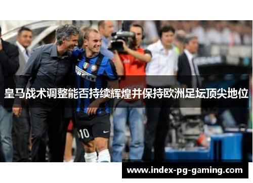 皇马战术调整能否持续辉煌并保持欧洲足坛顶尖地位
