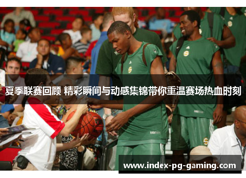 夏季联赛回顾 精彩瞬间与动感集锦带你重温赛场热血时刻