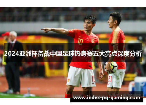 2024亚洲杯备战中国足球热身赛五大亮点深度分析