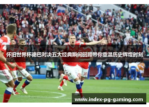 怀旧世界杯德巴对决五大经典瞬间回顾带你重温历史辉煌时刻