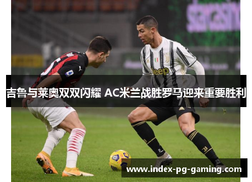吉鲁与莱奥双双闪耀 AC米兰战胜罗马迎来重要胜利