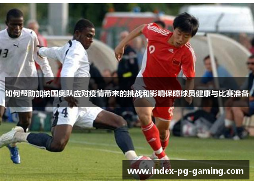 如何帮助加纳国奥队应对疫情带来的挑战和影响保障球员健康与比赛准备
