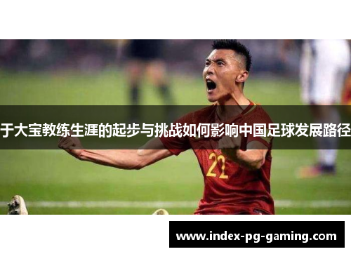 于大宝教练生涯的起步与挑战如何影响中国足球发展路径