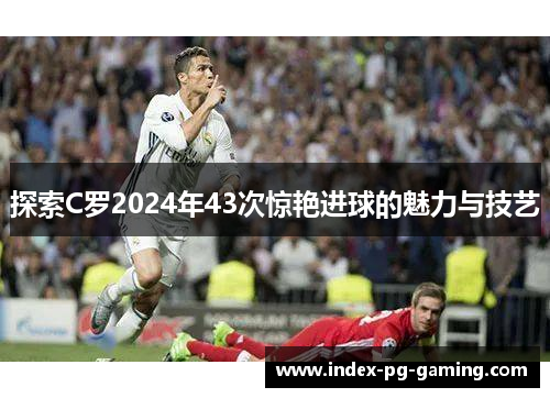 探索C罗2024年43次惊艳进球的魅力与技艺