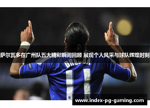 萨尔瓦多在广州队五大精彩瞬间回顾 展现个人风采与球队辉煌时刻