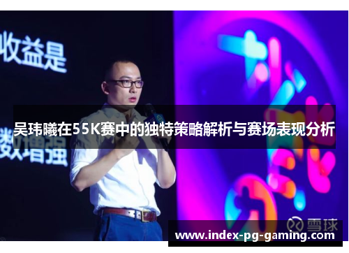 吴玮曦在55K赛中的独特策略解析与赛场表现分析 吴玮曦在55K赛中的独特策略解析与赛场表现分析
