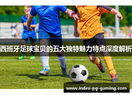 西班牙足球宝贝的五大独特魅力特点深度解析 西班牙足球宝贝的五大独特魅力特点深度解析