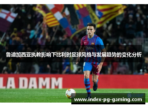 鲁迪加西亚执教影响下比利时足球风格与发展趋势的变化分析