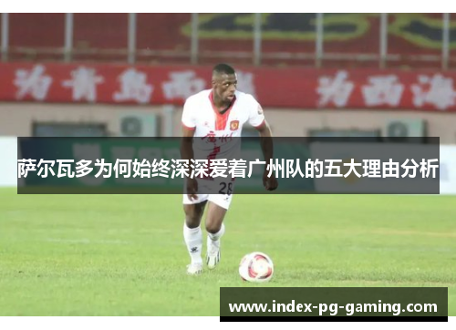 萨尔瓦多为何始终深深爱着广州队的五大理由分析 萨尔瓦多为何始终深深爱着广州队的五大理由分析