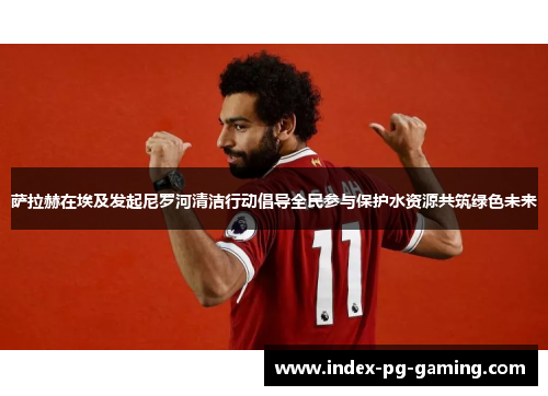 萨拉赫在埃及发起尼罗河清洁行动倡导全民参与保护水资源共筑绿色未来