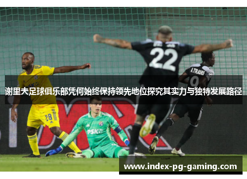 谢里夫足球俱乐部凭何始终保持领先地位探究其实力与独特发展路径 谢里夫足球俱乐部凭何始终保持领先地位探究其实力与独特发展路径