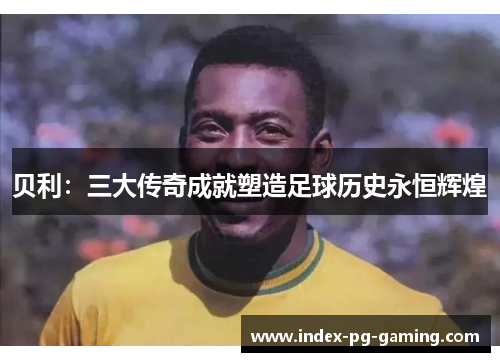 贝利：三大传奇成就塑造足球历史永恒辉煌